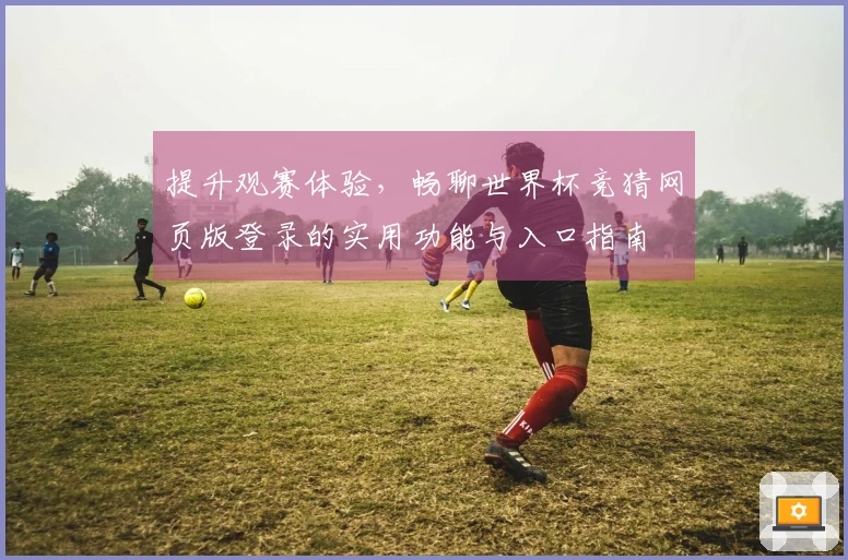 提升观赛体验，畅聊世界杯竞猜网页版登录的实用功能与入口指南