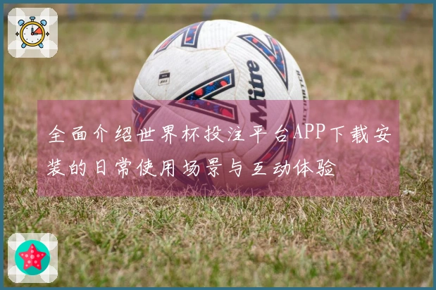 全面介绍世界杯投注平台APP下载安装的日常使用场景与互动体验